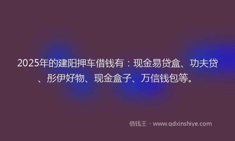 2025年的建阳押车借钱有：现金易贷盒、功夫贷、彤伊好物、现金盒子、万信钱包等。