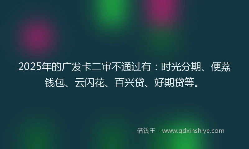 2025年的广发卡二审不通过有：时光分期、便荔钱包、云闪花、百兴贷、好期贷等。