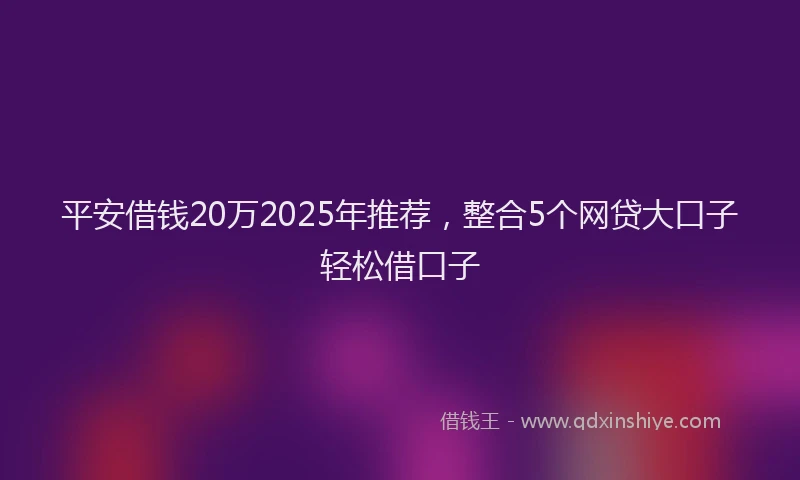 平安借钱20万2025年推荐，整合5个网贷大口子轻松借口子