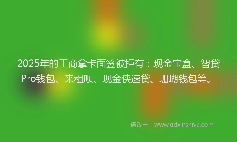2025年的工商拿卡面签被拒有：现金宝盒、智贷Pro钱包、来租呗、现金侠速贷、珊瑚钱包等。