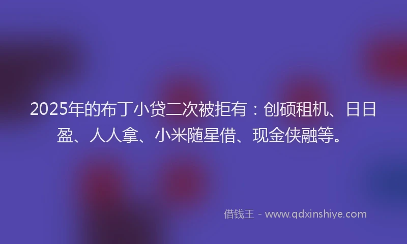2025年的布丁小贷二次被拒有：创硕租机、日日盈、人人拿、小米随星借、现金侠融等。