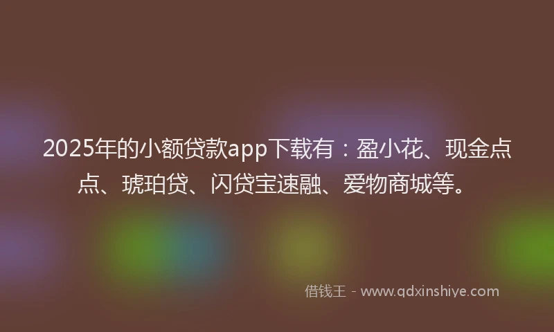 2025年的小额贷款app下载有：盈小花、现金点点、琥珀贷、闪贷宝速融、爱物商城等。