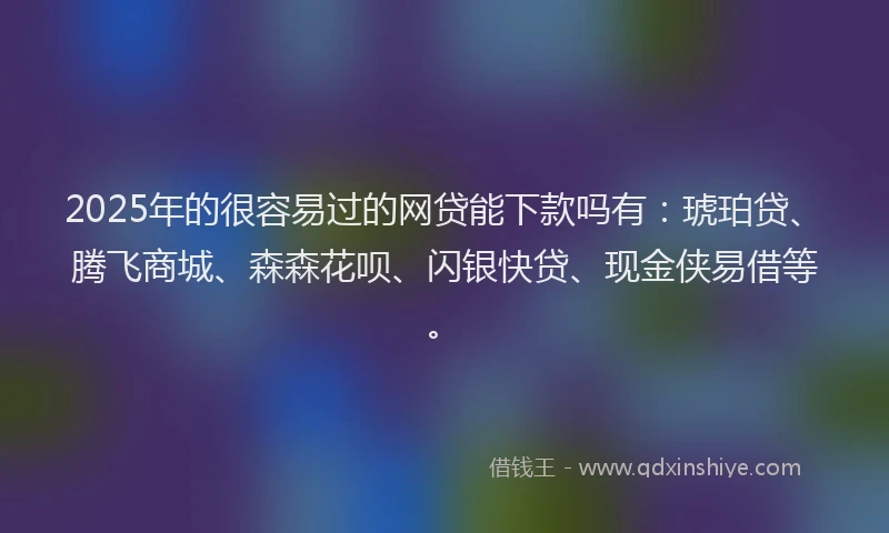 2025年的很容易过的网贷能下款吗有：琥珀贷、腾飞商城、森森花呗、闪银快贷、现金侠易借等。