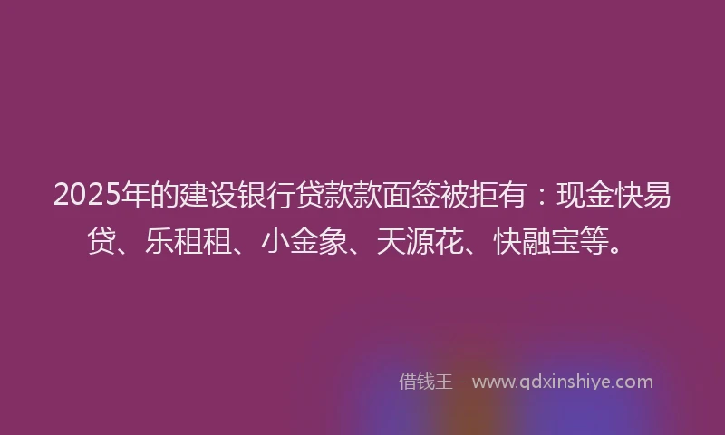 2025年的建设银行贷款款面签被拒有：现金快易贷、乐租租、小金象、天源花、快融宝等。