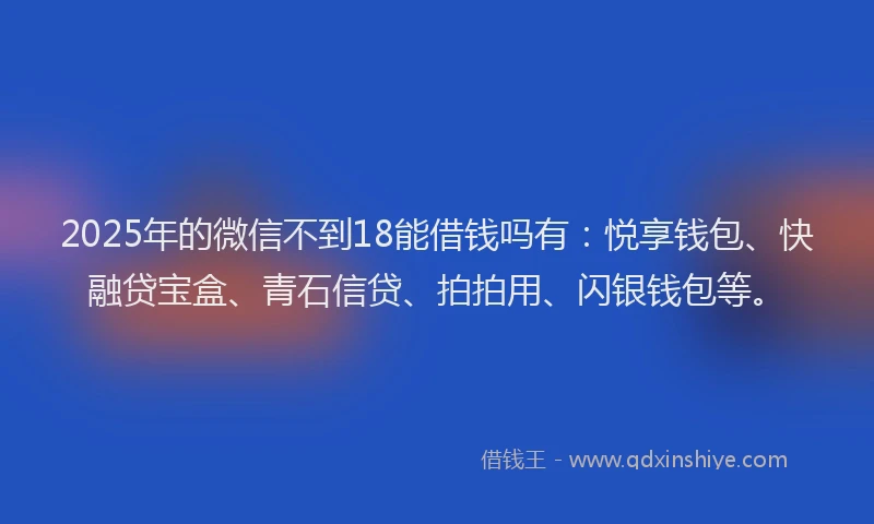 2025年的微信不到18能借钱吗有：悦享钱包、快融贷宝盒、青石信贷、拍拍用、闪银钱包等。