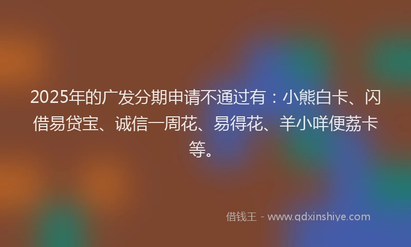 2025年的广发分期申请不通过有：小熊白卡、闪借易贷宝、诚信一周花、易得花、羊小咩便荔卡等。