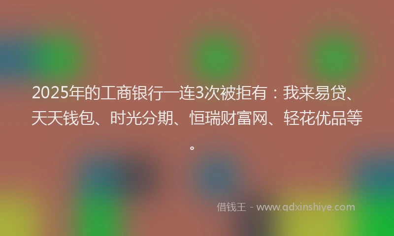 2025年的工商银行一连3次被拒有：我来易贷、天天钱包、时光分期、恒瑞财富网、轻花优品等。