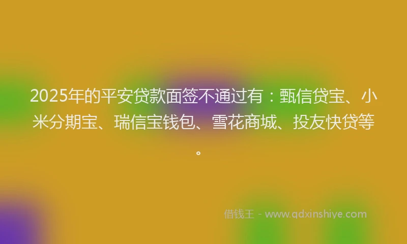 2025年的平安贷款面签不通过有：甄信贷宝、小米分期宝、瑞信宝钱包、雪花商城、投友快贷等。