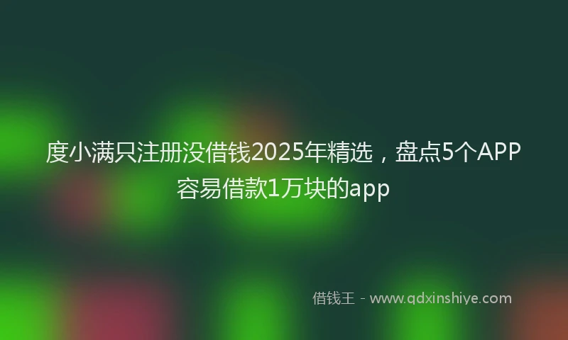 度小满只注册没借钱2025年精选，盘点5个APP容易借款1万块的app