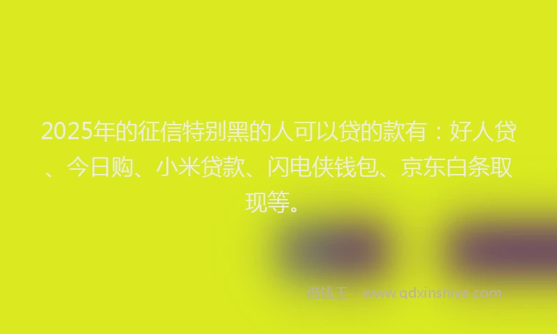 2025年的征信特别黑的人可以贷的款有：好人贷、今日购、小米贷款、闪电侠钱包、京东白条取现等。
