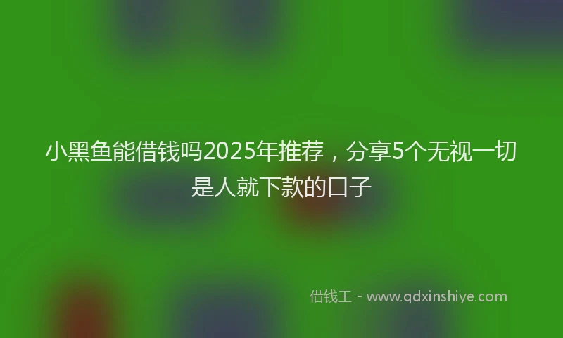 小黑鱼能借钱吗2025年推荐，分享5个无视一切是人就下款的口子