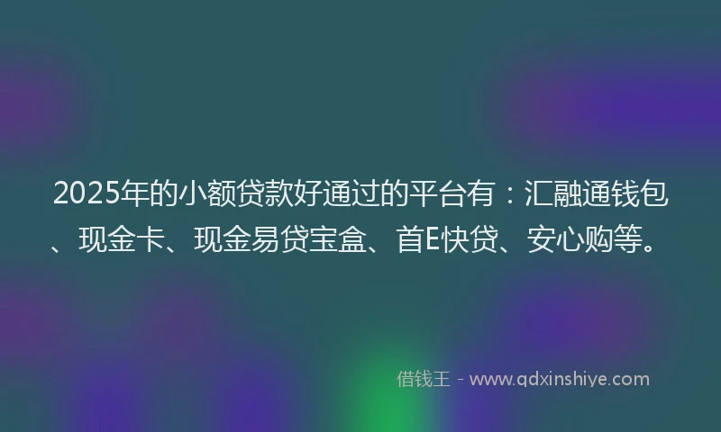 2025年的小额贷款好通过的平台有：汇融通钱包、现金卡、现金易贷宝盒、首E快贷、安心购等。