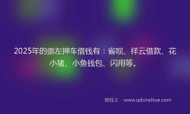 2025年的崇左押车借钱有：省呗、祥云借款、花小猪、小鱼钱包、闪用等。