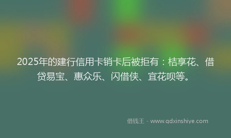 2025年的建行信用卡销卡后被拒有：桔享花、借贷易宝、惠众乐、闪借侠、宜花呗等。