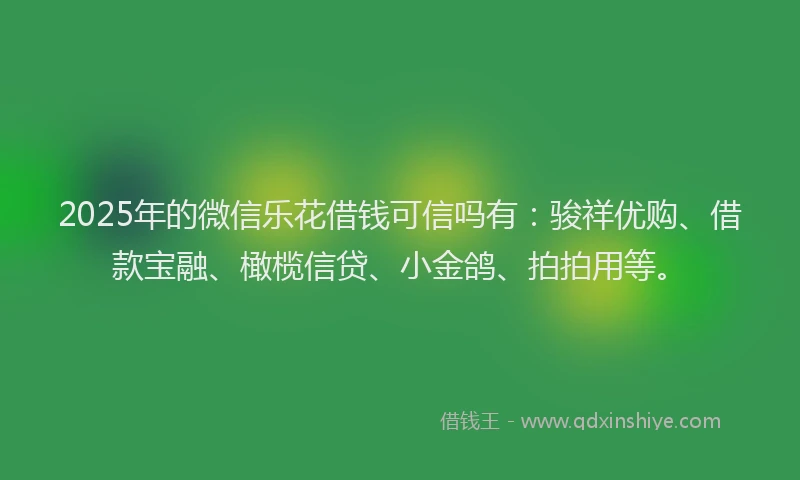2025年的微信乐花借钱可信吗有：骏祥优购、借款宝融、橄榄信贷、小金鸽、拍拍用等。
