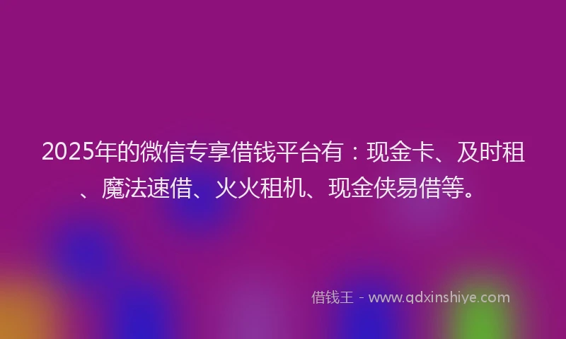 2025年的微信专享借钱平台有：现金卡、及时租、魔法速借、火火租机、现金侠易借等。