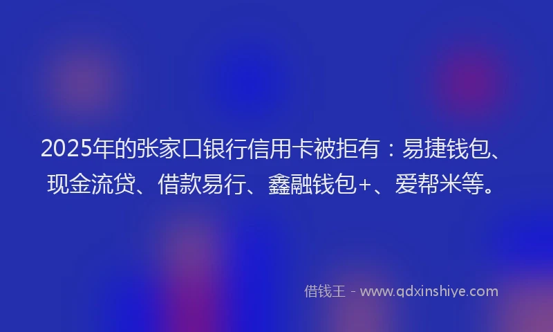 2025年的张家口银行信用卡被拒有：易捷钱包、现金流贷、借款易行、鑫融钱包+、爱帮米等。