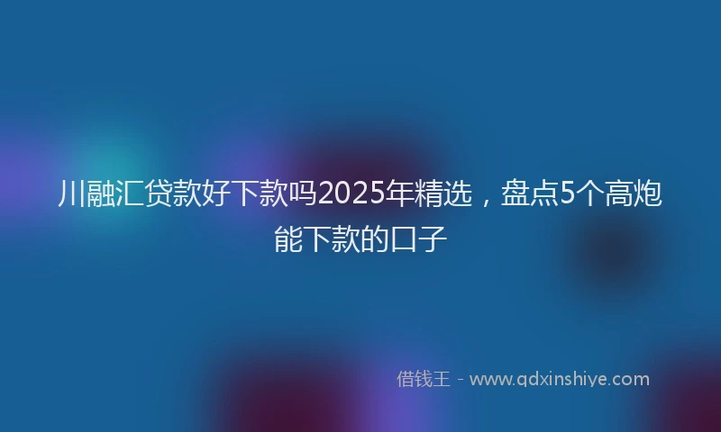川融汇贷款好下款吗2025年精选，盘点5个高炮能下款的口子