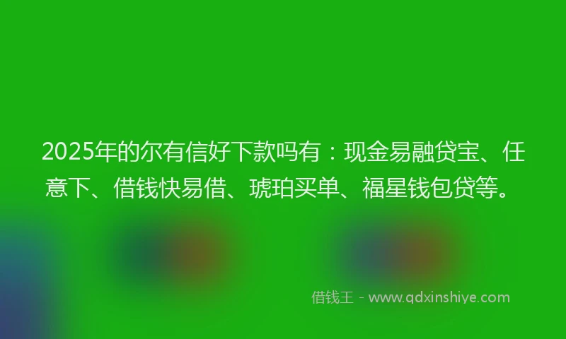 2025年的尔有信好下款吗有：现金易融贷宝、任意下、借钱快易借、琥珀买单、福星钱包贷等。