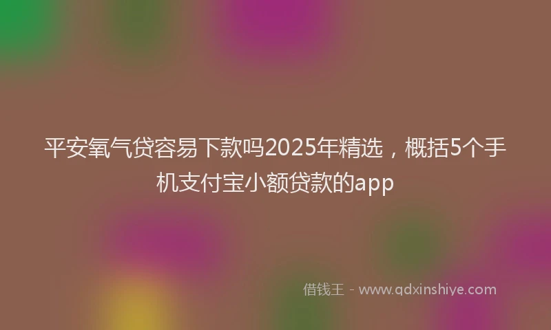 平安氧气贷容易下款吗2025年精选，概括5个手机支付宝小额贷款的app