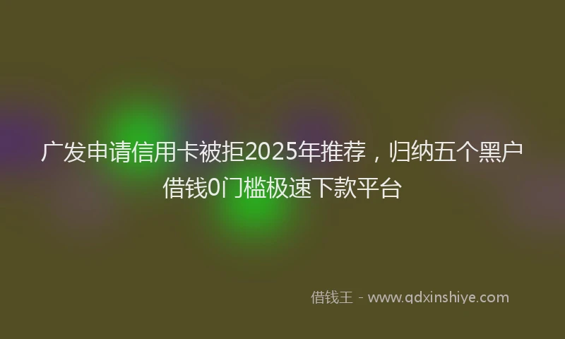 广发申请信用卡被拒2025年推荐，归纳五个黑户借钱0门槛极速下款平台