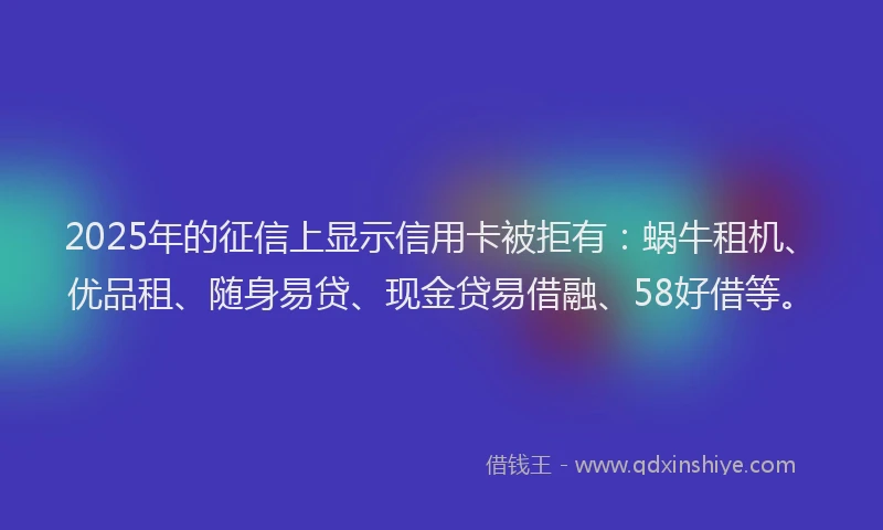 2025年的征信上显示信用卡被拒有：蜗牛租机、优品租、随身易贷、现金贷易借融、58好借等。