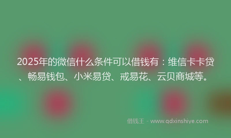 2025年的微信什么条件可以借钱有：维信卡卡贷、畅易钱包、小米易贷、戒易花、云贝商城等。