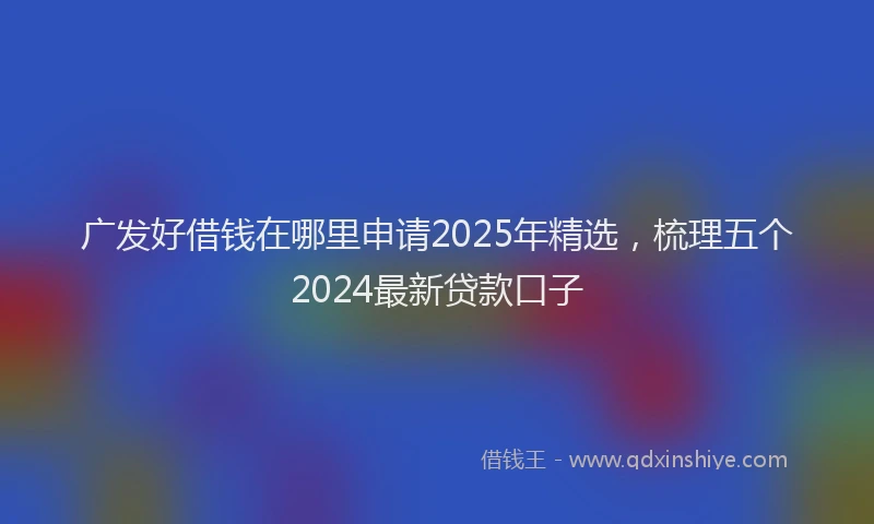 广发好借钱在哪里申请2025年精选，梳理五个2024最新贷款口子