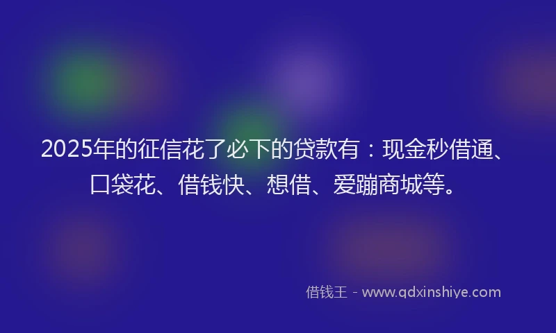 2025年的征信花了必下的贷款有：现金秒借通、口袋花、借钱快、想借、爱蹦商城等。