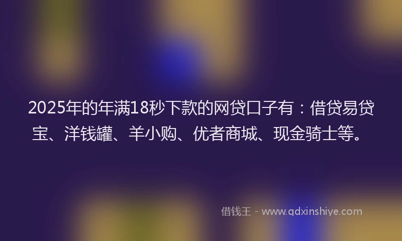 2025年的年满18秒下款的网贷口子有：借贷易贷宝、洋钱罐、羊小购、优者商城、现金骑士等。