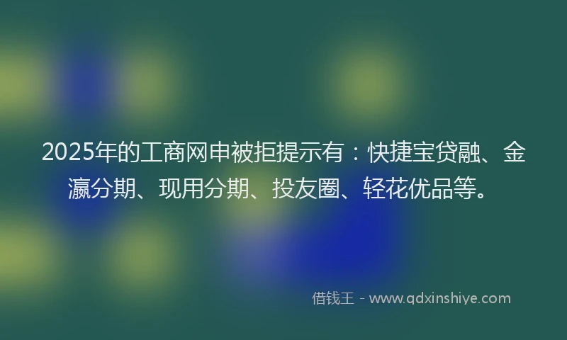 2025年的工商网申被拒提示有：快捷宝贷融、金瀛分期、现用分期、投友圈、轻花优品等。