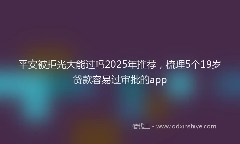 平安被拒光大能过吗2025年推荐，梳理5个19岁贷款容易过审批的app