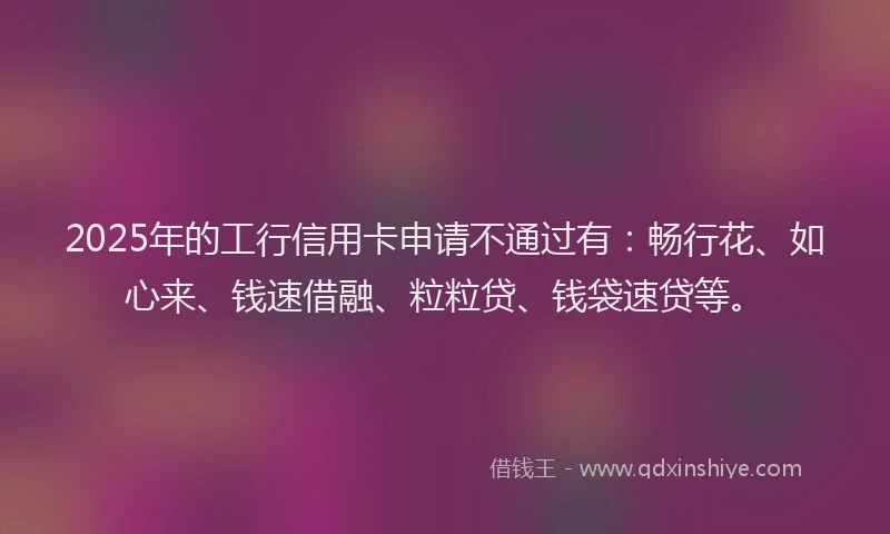 2025年的工行信用卡申请不通过有：畅行花、如心来、钱速借融、粒粒贷、钱袋速贷等。