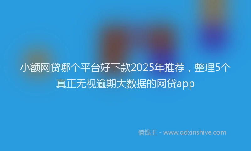 小额网贷哪个平台好下款2025年推荐，整理5个真正无视逾期大数据的网贷app