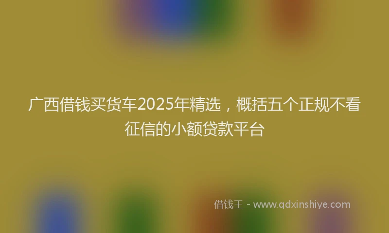 广西借钱买货车2025年精选，概括五个正规不看征信的小额贷款平台