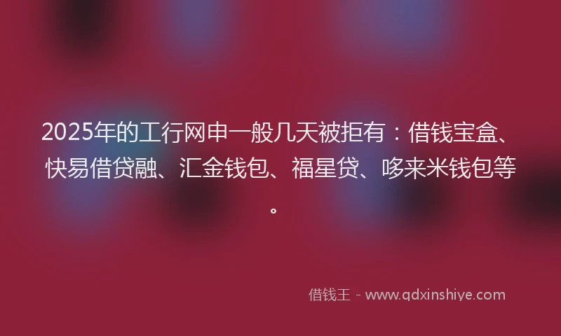 2025年的工行网申一般几天被拒有：借钱宝盒、快易借贷融、汇金钱包、福星贷、哆来米钱包等。