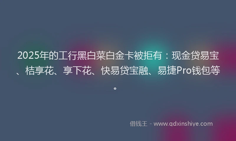 2025年的工行黑白菜白金卡被拒有：现金贷易宝、桔享花、享下花、快易贷宝融、易捷Pro钱包等。