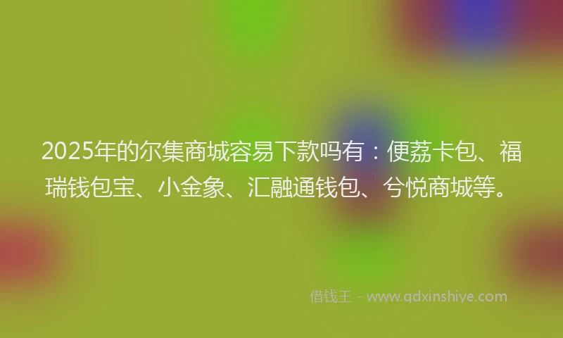 2025年的尔集商城容易下款吗有：便荔卡包、福瑞钱包宝、小金象、汇融通钱包、兮悦商城等。