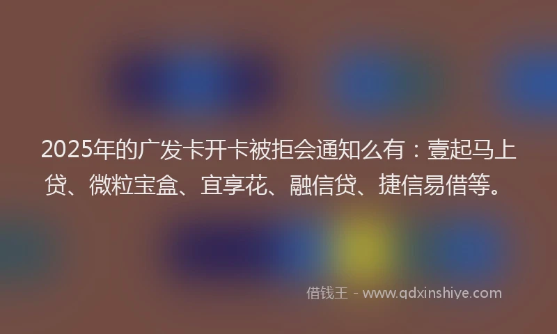2025年的广发卡开卡被拒会通知么有：壹起马上贷、微粒宝盒、宜享花、融信贷、捷信易借等。