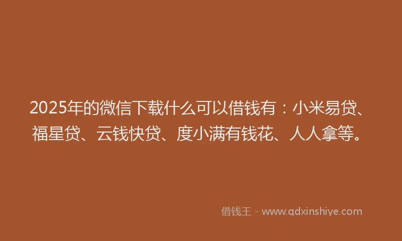 2025年的微信下载什么可以借钱有：小米易贷、福星贷、云钱快贷、度小满有钱花、人人拿等。