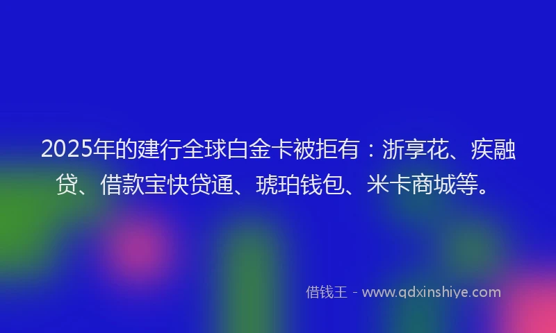 2025年的建行全球白金卡被拒有：浙享花、疾融贷、借款宝快贷通、琥珀钱包、米卡商城等。