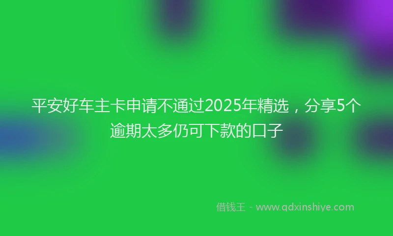 平安好车主卡申请不通过2025年精选，分享5个逾期太多仍可下款的口子
