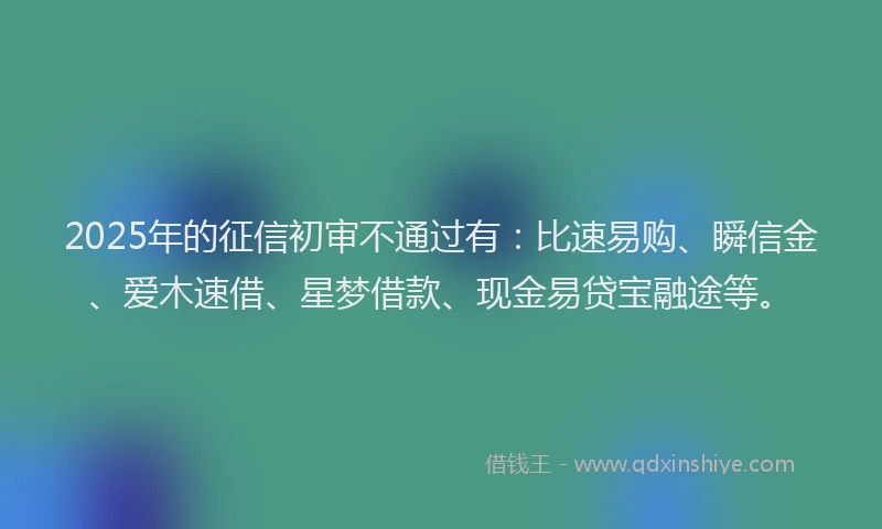 2025年的征信初审不通过有：比速易购、瞬信金、爱木速借、星梦借款、现金易贷宝融途等。