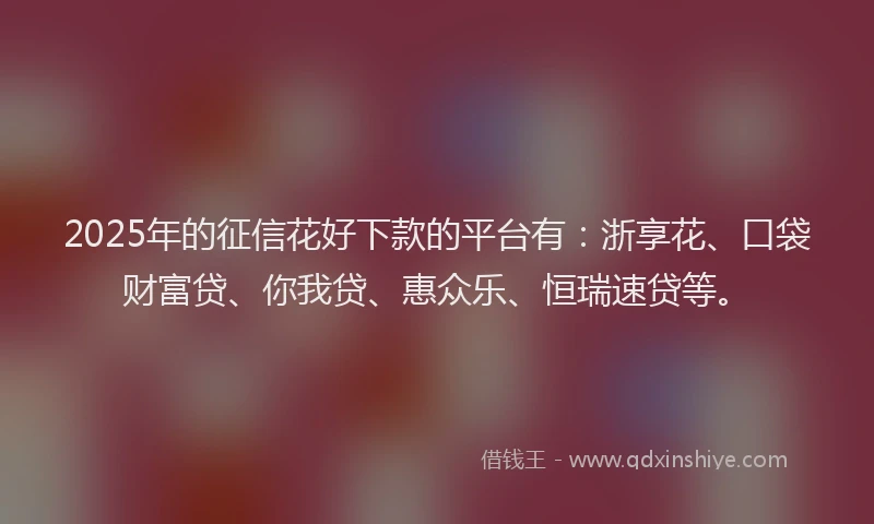 2025年的征信花好下款的平台有：浙享花、口袋财富贷、你我贷、惠众乐、恒瑞速贷等。