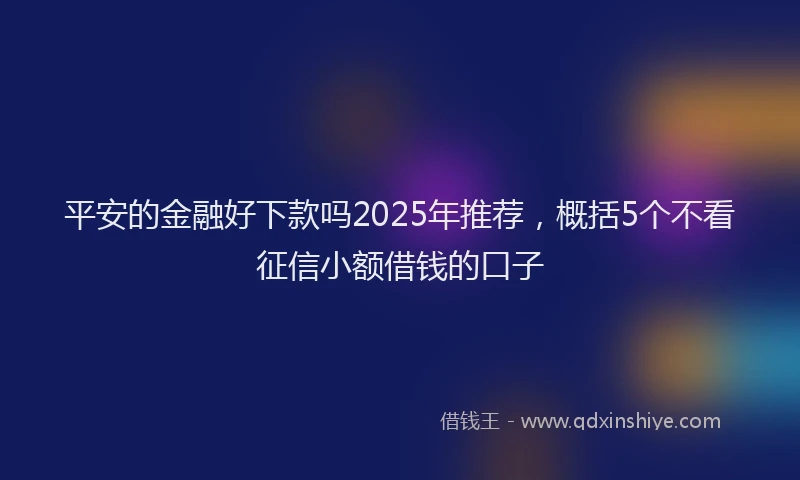 平安的金融好下款吗2025年推荐，概括5个不看征信小额借钱的口子