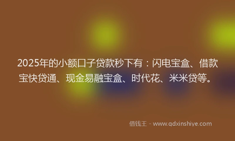 2025年的小额口子贷款秒下有：闪电宝盒、借款宝快贷通、现金易融宝盒、时代花、米米贷等。