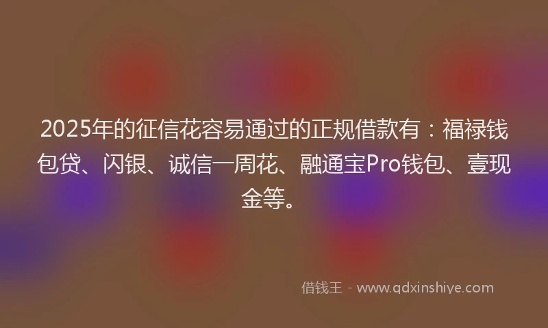 2025年的征信花容易通过的正规借款有：福禄钱包贷、闪银、诚信一周花、融通宝Pro钱包、壹现金等。