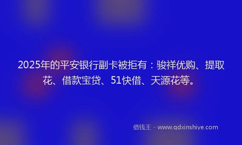 2025年的平安银行副卡被拒有：骏祥优购、提取花、借款宝贷、51快借、天源花等。