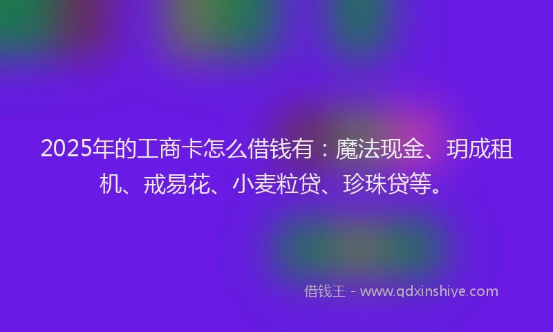 2025年的工商卡怎么借钱有：魔法现金、玥成租机、戒易花、小麦粒贷、珍珠贷等。