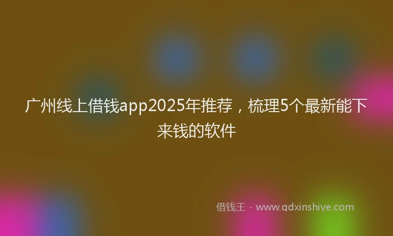 广州线上借钱app2025年推荐，梳理5个最新能下来钱的软件